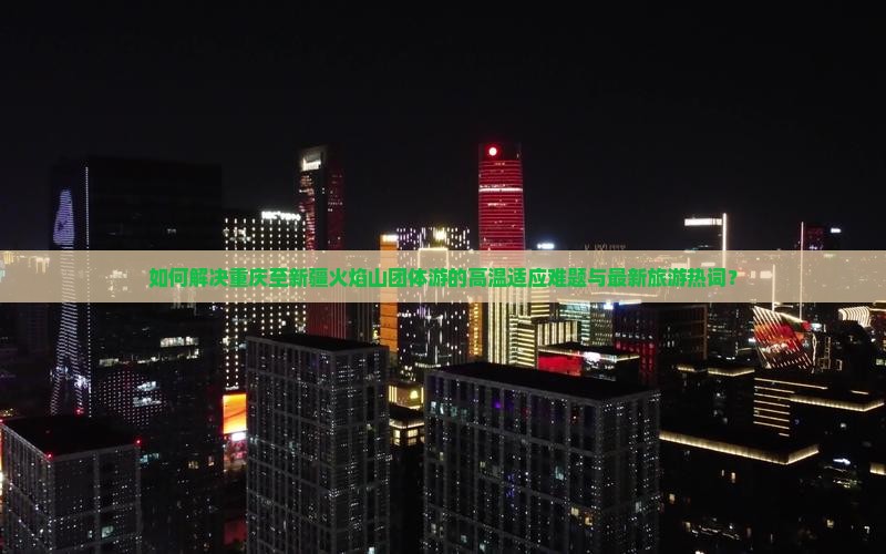 如何解决重庆至新疆火焰山团体游的高温适应难题与最新旅游热词？