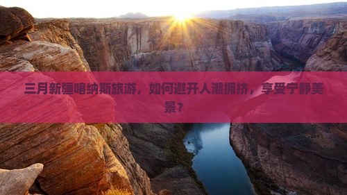三月新疆喀纳斯旅游，如何避开人潮拥挤，享受宁静美景？