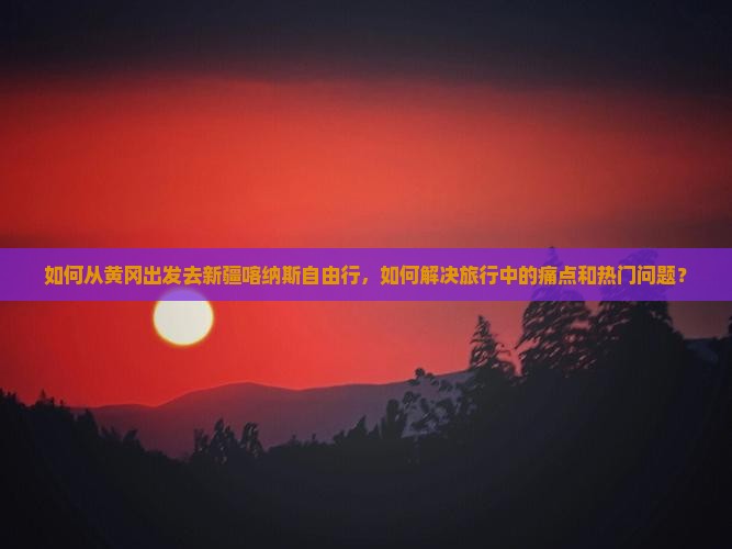 如何从黄冈出发去新疆喀纳斯自由行，如何解决旅行中的痛点和热门问题？