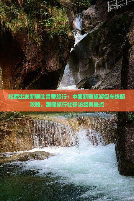 松原出发新疆吐鲁番旅行：中国新疆旅游包车线路攻略，跟随旅行社探访经典景点
