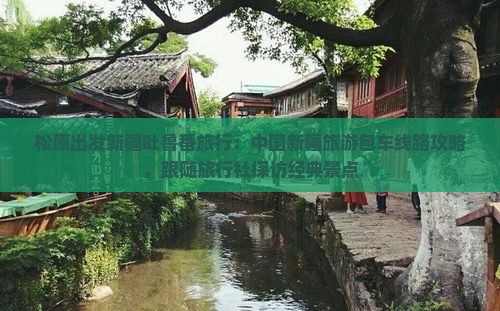 松原出发新疆吐鲁番旅行：中国新疆旅游包车线路攻略，跟随旅行社探访经典景点