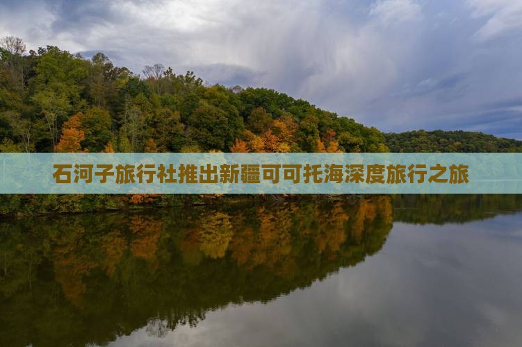 石河子旅行社推出新疆可可托海深度旅行之旅