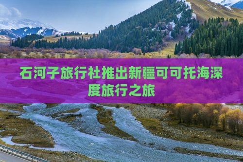 石河子旅行社推出新疆可可托海深度旅行之旅