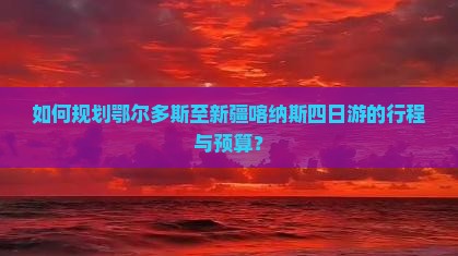 如何规划鄂尔多斯至新疆喀纳斯四日游的行程与预算？