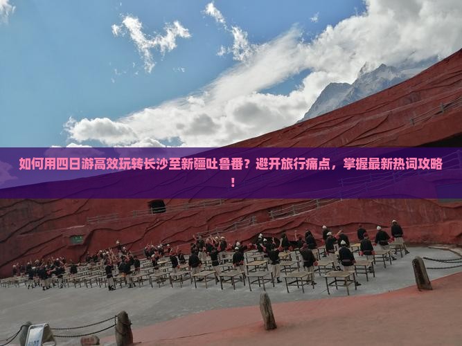 如何用四日游高效玩转长沙至新疆吐鲁番？避开旅行痛点，掌握最新热词攻略！