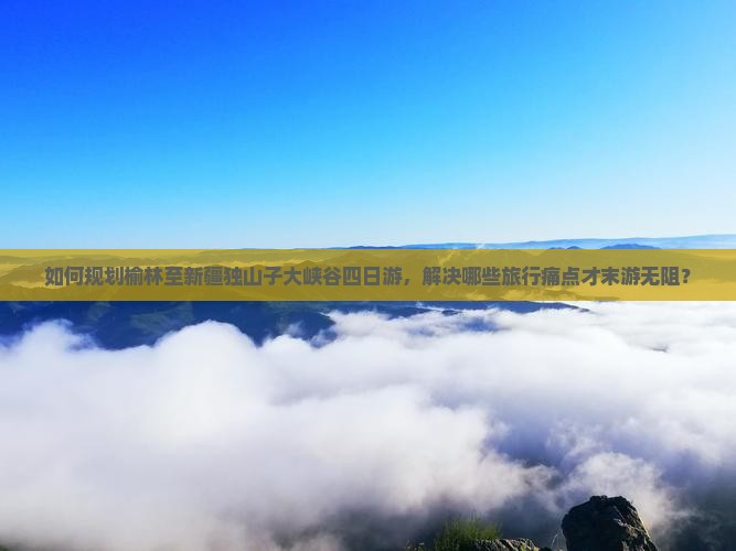 如何规划榆林至新疆独山子大峡谷四日游，解决哪些旅行痛点才末游无阻？