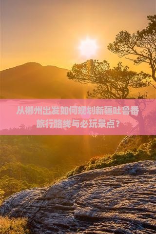 从郴州出发如何规划新疆吐鲁番旅行路线与必玩景点？