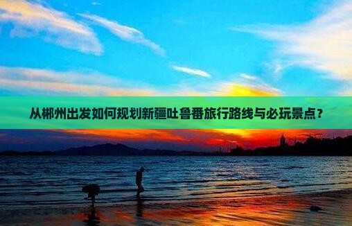 从郴州出发如何规划新疆吐鲁番旅行路线与必玩景点？