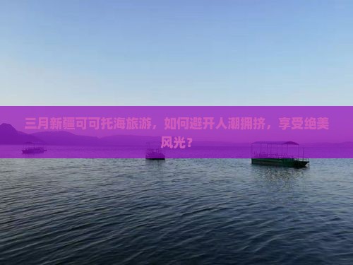 三月新疆可可托海旅游，如何避开人潮拥挤，享受绝美风光？