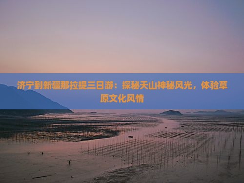 济宁到新疆那拉提三日游：探秘天山神秘风光，体验草原文化风情
