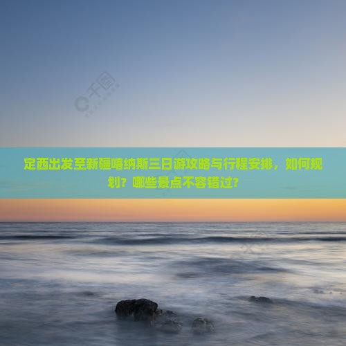 定西出发至新疆喀纳斯三日游攻略与行程安排，如何规划？哪些景点不容错过？