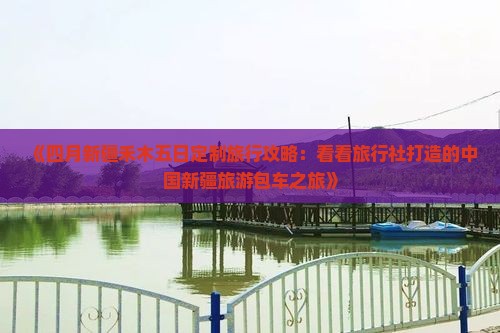 《四月新疆禾木五日定制旅行攻略：看看旅行社打造的中国新疆旅游包车之旅》
