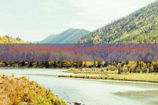 如何从乐山出发游遍新疆吐鲁番地区：行程规划、交通方式及热门景点攻略