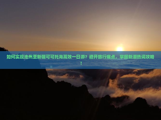 如何实现池州至新疆可可托海高效一日游？避开旅行痛点，掌握新潮热词攻略！