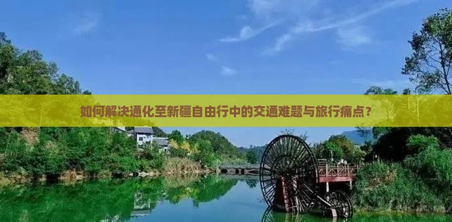 如何解决通化至新疆自由行中的交通难题与旅行痛点？