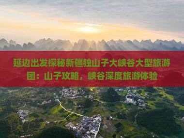 延边出发探秘新疆独山子大峡谷大型旅游团：山子攻略，峡谷深度旅游体验
