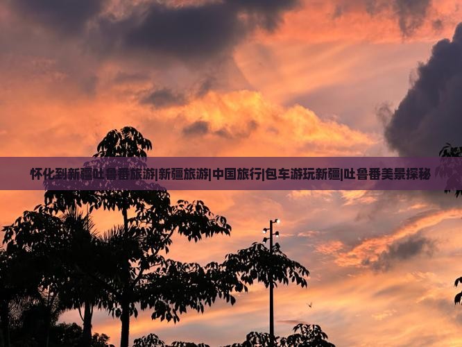 怀化到新疆吐鲁番旅游|新疆旅游|中国旅行|包车游玩新疆|吐鲁番美景探秘