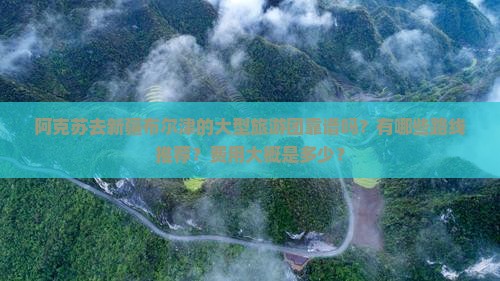 阿克苏去新疆布尔津的大型旅游团靠谱吗？有哪些路线推荐？费用大概是多少？