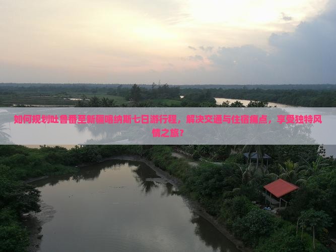 如何规划吐鲁番至新疆喀纳斯七日游行程，解决交通与住宿痛点，享受独特风情之旅？