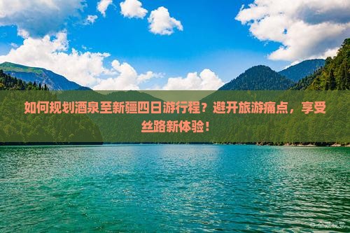 如何规划酒泉至新疆四日游行程？避开旅游痛点，享受丝路新体验！