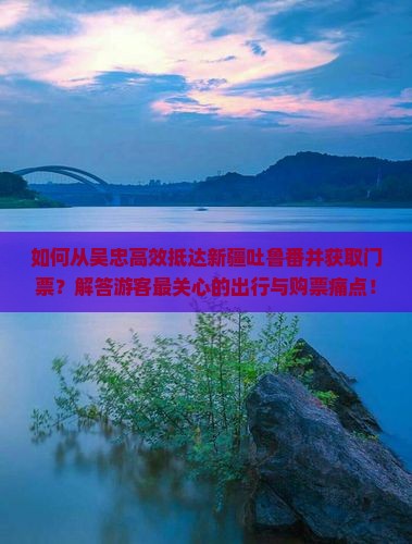 如何从吴忠高效抵达新疆吐鲁番并获取门票？解答游客最关心的出行与购票痛点！
