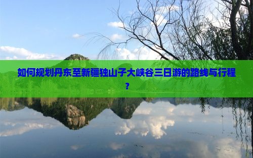 如何规划丹东至新疆独山子大峡谷三日游的路线与行程？
