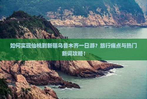 如何实现仙桃到新疆乌鲁木齐一日游？旅行痛点与热门新词攻略！
