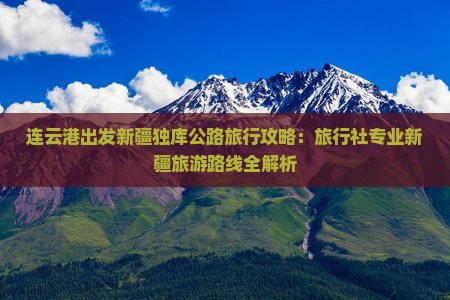 连云港出发新疆独库公路旅行攻略：旅行社专业新疆旅游路线全解析