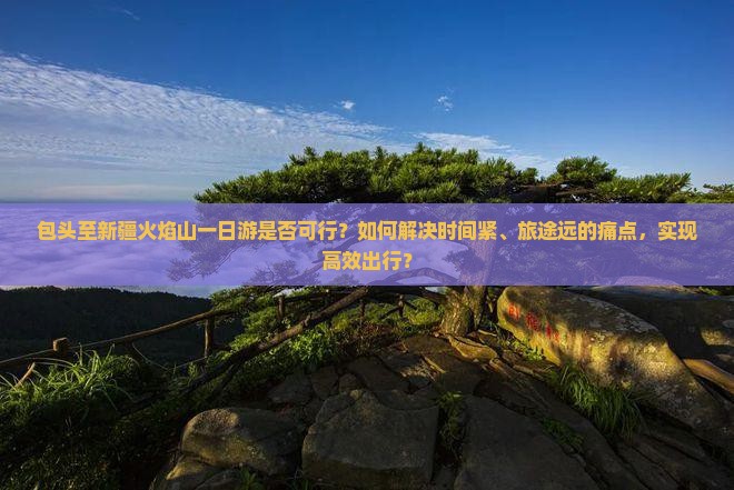 包头至新疆火焰山一日游是否可行？如何解决时间紧、旅途远的痛点，实现高效出行？