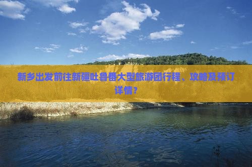新乡出发前往新疆吐鲁番大型旅游团行程、攻略及预订详情？