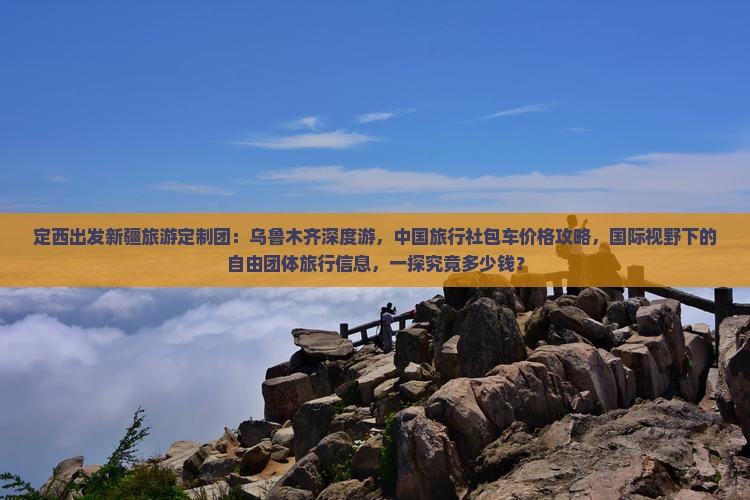 定西出发新疆旅游定制团：乌鲁木齐深度游，中国旅行社包车价格攻略，国际视野下的自由团体旅行信息，一探究竟多少钱？
