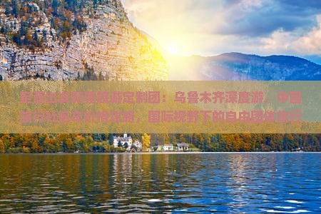 定西出发新疆旅游定制团：乌鲁木齐深度游，中国旅行社包车价格攻略，国际视野下的自由团体旅行信息，一探究竟多少钱？
