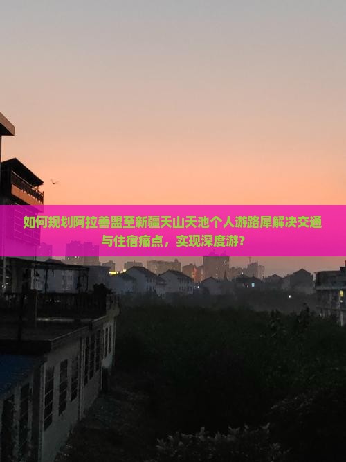 如何规划阿拉善盟至新疆天山天池个人游路犀解决交通与住宿痛点，实现深度游？