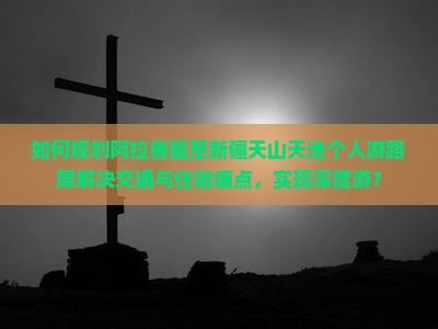 如何规划阿拉善盟至新疆天山天池个人游路犀解决交通与住宿痛点，实现深度游？