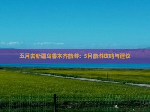 五月去新疆乌鲁木齐旅游：5月旅游攻略与建议