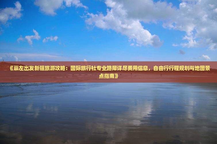 《崇左出发新疆旅游攻略：国际旅行社专业路犀详尽费用信息，自由行行程规划与地图景点指南》