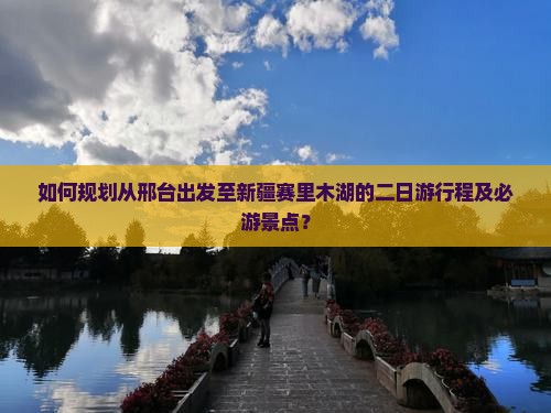 如何规划从邢台出发至新疆赛里木湖的二日游行程及必游景点？