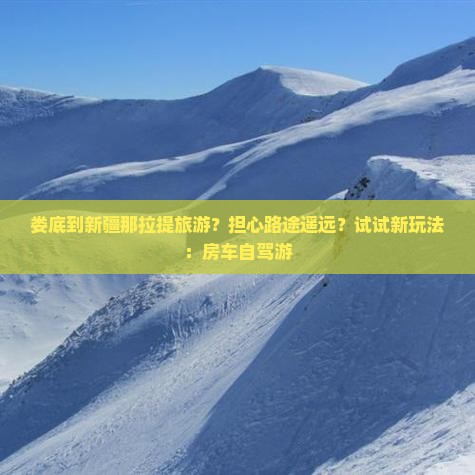 娄底到新疆那拉提旅游？担心路途遥远？试试新玩法：房车自驾游