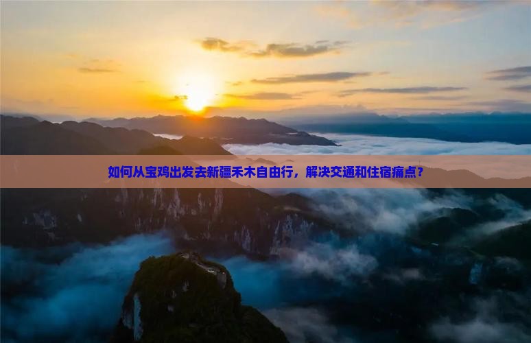 如何从宝鸡出发去新疆禾木自由行，解决交通和住宿痛点？