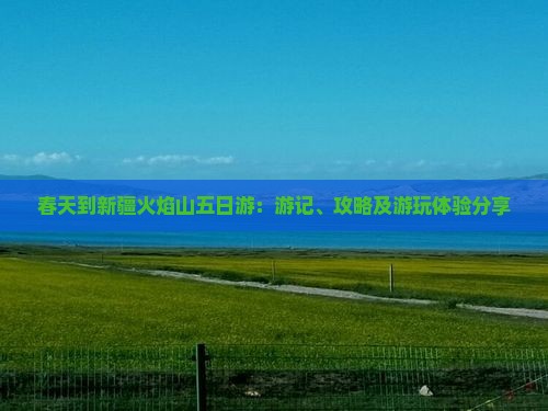 春天到新疆火焰山五日游：游记、攻略及游玩体验分享