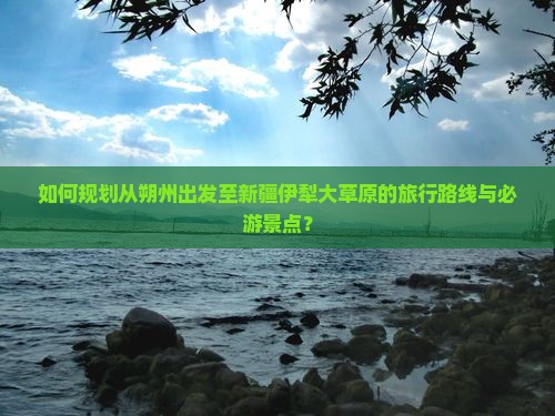 如何规划从朔州出发至新疆伊犁大草原的旅行路线与必游景点？