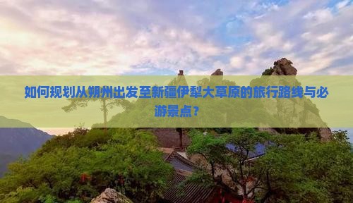 如何规划从朔州出发至新疆伊犁大草原的旅行路线与必游景点？
