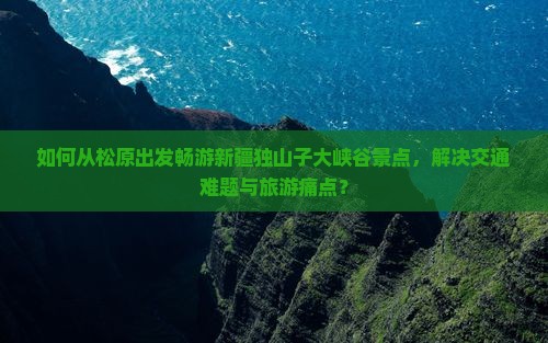 如何从松原出发畅游新疆独山子大峡谷景点，解决交通难题与旅游痛点？