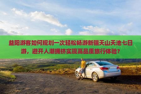 益阳游客如何规划一次轻松畅游新疆天山天池七日游，避开人潮拥挤实现高品质旅行体验？