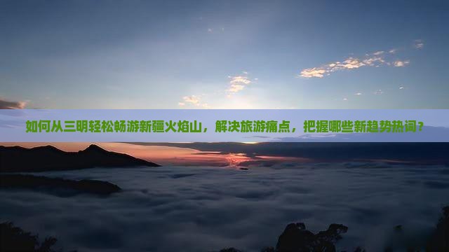 如何从三明轻松畅游新疆火焰山，解决旅游痛点，把握哪些新趋势热词？