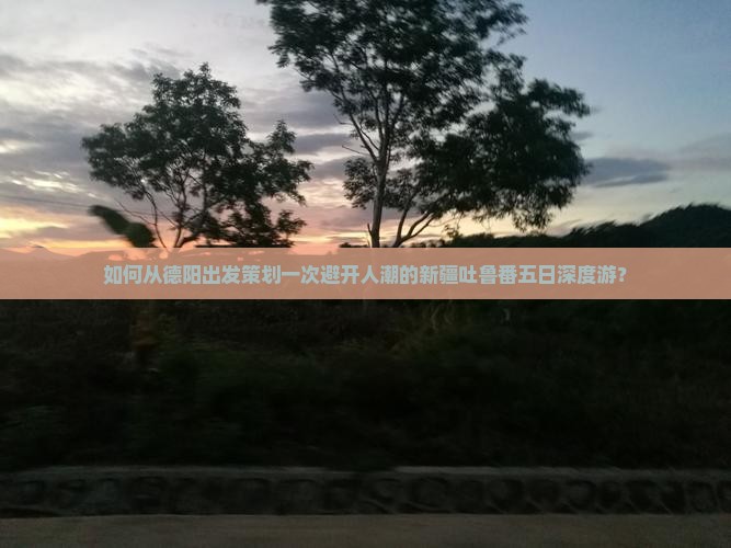 如何从德阳出发策划一次避开人潮的新疆吐鲁番五日深度游？