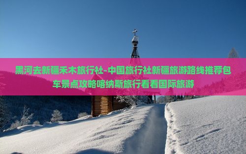 黑河去新疆禾木旅行社-中国旅行社新疆旅游路线推荐包车景点攻略喀纳斯旅行看看国际旅游