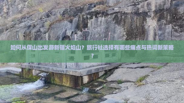 如何从保山出发游新疆火焰山？旅行社选择有哪些痛点与热词新策略？