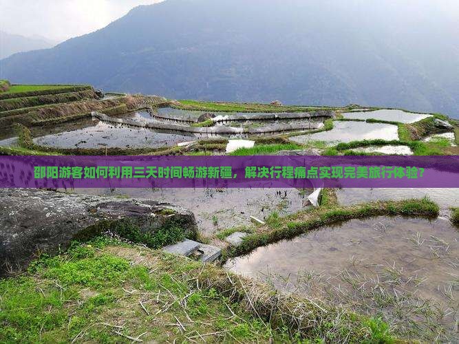 邵阳游客如何利用三天时间畅游新疆，解决行程痛点实现完美旅行体验？