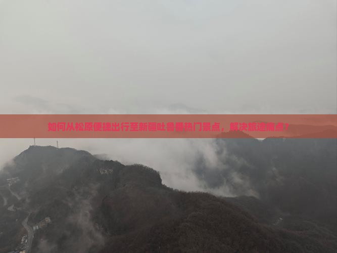 如何从松原便捷出行至新疆吐鲁番热门景点，解决旅途痛点？